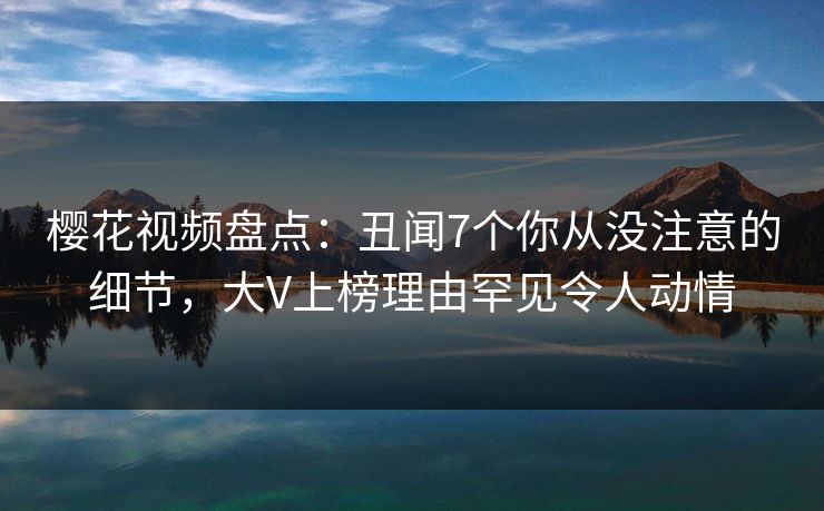 樱花视频盘点：丑闻7个你从没注意的细节，大V上榜理由罕见令人动情