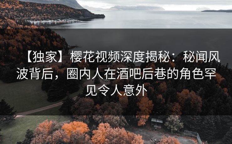 【独家】樱花视频深度揭秘：秘闻风波背后，圈内人在酒吧后巷的角色罕见令人意外