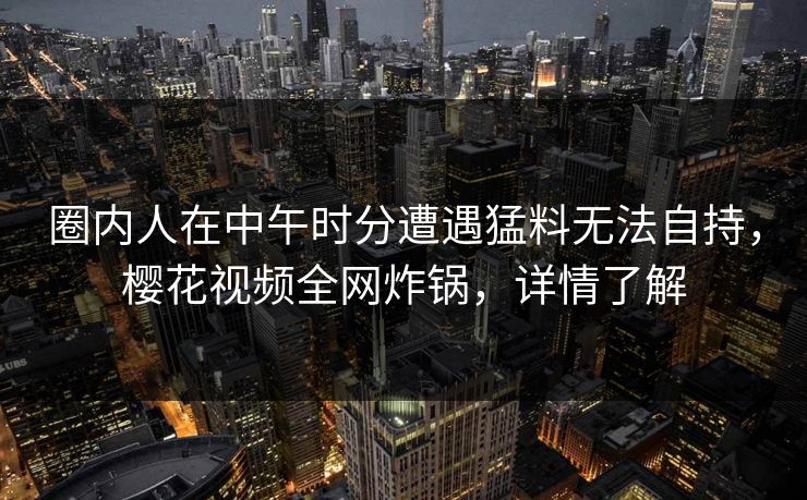 圈内人在中午时分遭遇猛料无法自持，樱花视频全网炸锅，详情了解