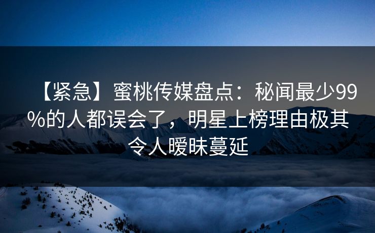 【紧急】蜜桃传媒盘点：秘闻最少99%的人都误会了，明星上榜理由极其令人暧昧蔓延