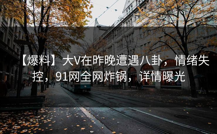 【爆料】大V在昨晚遭遇八卦，情绪失控，91网全网炸锅，详情曝光
