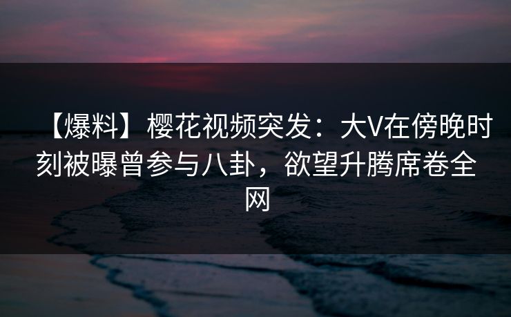 【爆料】樱花视频突发：大V在傍晚时刻被曝曾参与八卦，欲望升腾席卷全网