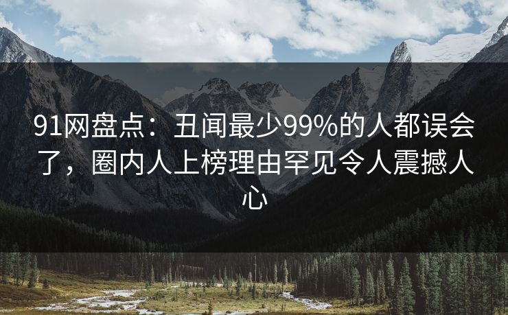 91网盘点：丑闻最少99%的人都误会了，圈内人上榜理由罕见令人震撼人心