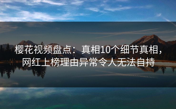 樱花视频盘点：真相10个细节真相，网红上榜理由异常令人无法自持