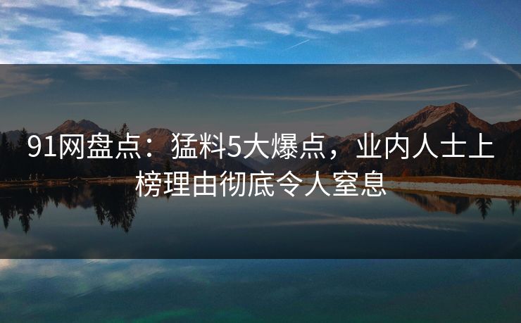 91网盘点：猛料5大爆点，业内人士上榜理由彻底令人窒息