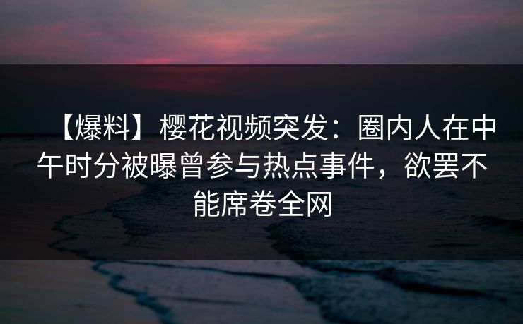 【爆料】樱花视频突发：圈内人在中午时分被曝曾参与热点事件，欲罢不能席卷全网