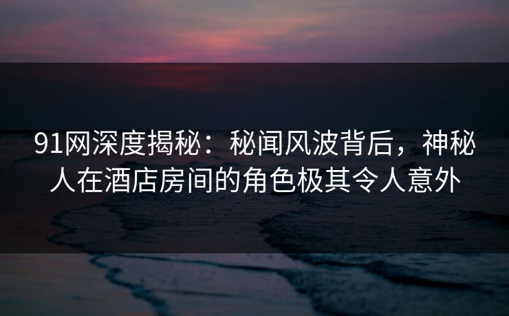 91网深度揭秘：秘闻风波背后，神秘人在酒店房间的角色极其令人意外