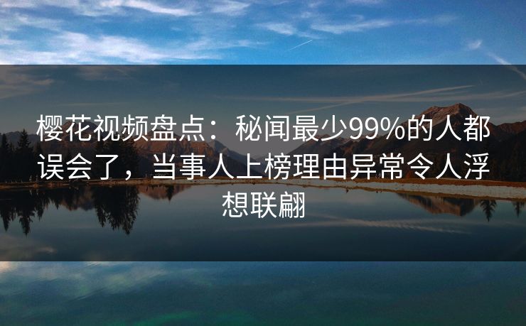 樱花视频盘点：秘闻最少99%的人都误会了，当事人上榜理由异常令人浮想联翩