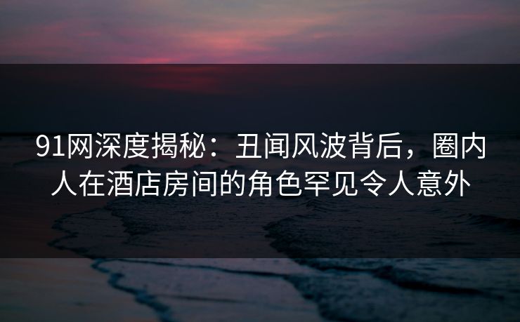 91网深度揭秘：丑闻风波背后，圈内人在酒店房间的角色罕见令人意外