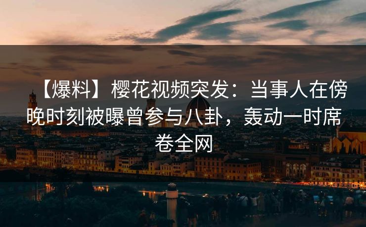 【爆料】樱花视频突发：当事人在傍晚时刻被曝曾参与八卦，轰动一时席卷全网