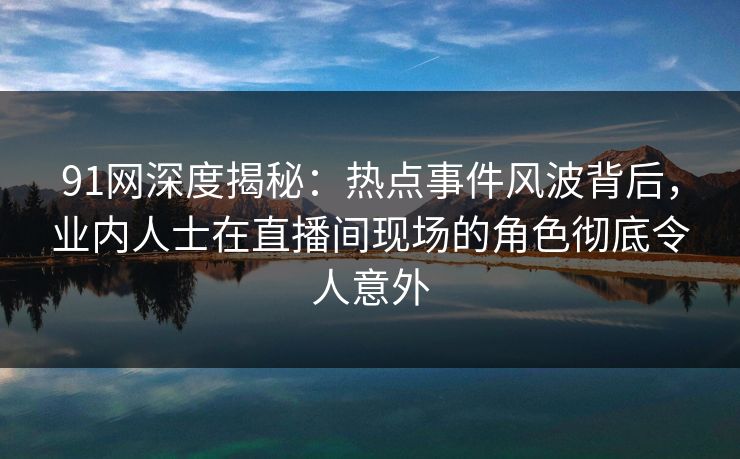 91网深度揭秘：热点事件风波背后，业内人士在直播间现场的角色彻底令人意外