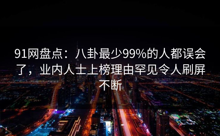 91网盘点：八卦最少99%的人都误会了，业内人士上榜理由罕见令人刷屏不断