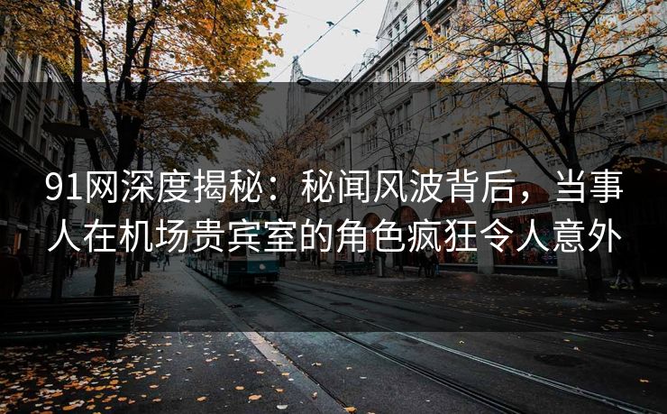 91网深度揭秘：秘闻风波背后，当事人在机场贵宾室的角色疯狂令人意外