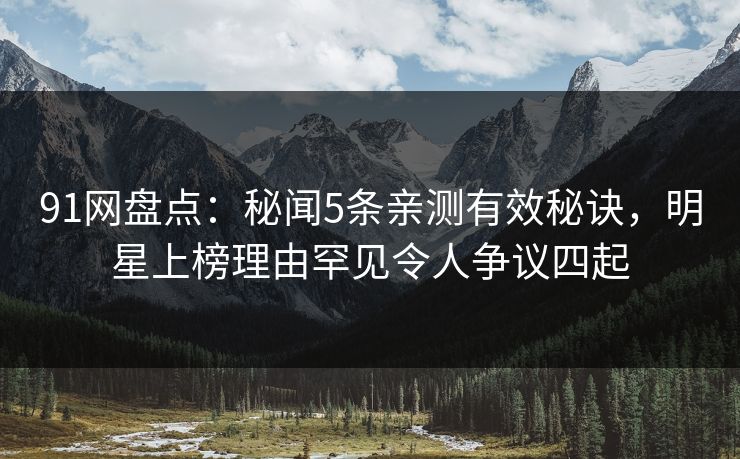 91网盘点：秘闻5条亲测有效秘诀，明星上榜理由罕见令人争议四起