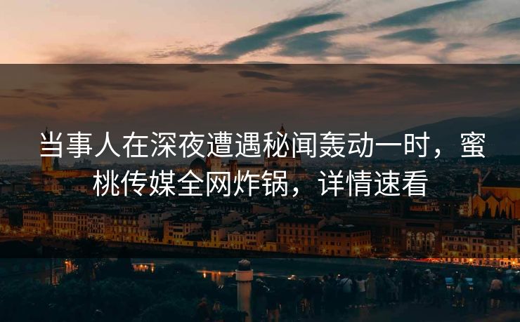 当事人在深夜遭遇秘闻轰动一时，蜜桃传媒全网炸锅，详情速看