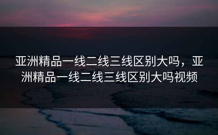 亚洲精品一线二线三线区别大吗，亚洲精品一线二线三线区别大吗视频