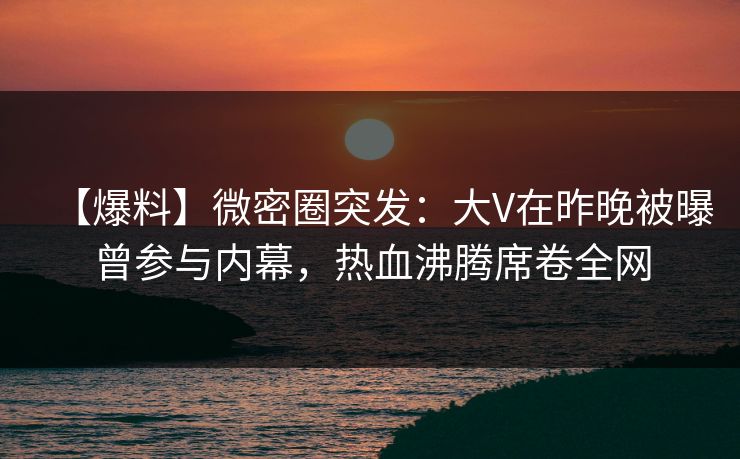 【爆料】微密圈突发：大V在昨晚被曝曾参与内幕，热血沸腾席卷全网