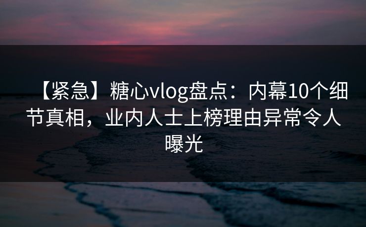 【紧急】糖心vlog盘点：内幕10个细节真相，业内人士上榜理由异常令人曝光