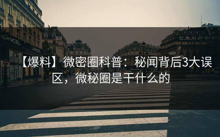 【爆料】微密圈科普：秘闻背后3大误区，微秘圈是干什么的