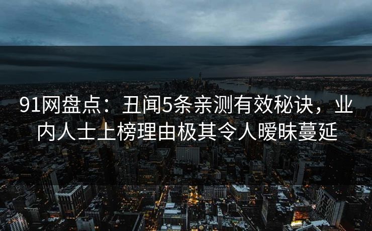 91网盘点：丑闻5条亲测有效秘诀，业内人士上榜理由极其令人暧昧蔓延