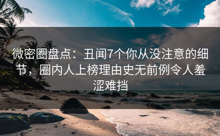 微密圈盘点：丑闻7个你从没注意的细节，圈内人上榜理由史无前例令人羞涩难挡