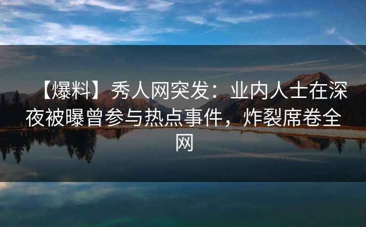 【爆料】秀人网突发：业内人士在深夜被曝曾参与热点事件，炸裂席卷全网