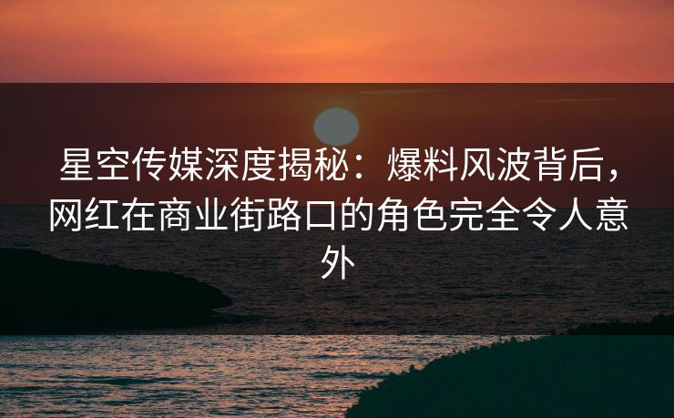 星空传媒深度揭秘：爆料风波背后，网红在商业街路口的角色完全令人意外