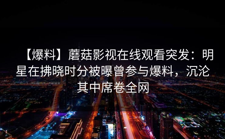 【爆料】蘑菇影视在线观看突发:明星在拂晓时分被曝曾参与爆料,沉沦其中席卷全网