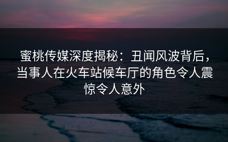 蜜桃传媒深度揭秘：丑闻风波背后，当事人在火车站候车厅的角色令人震惊令人意外