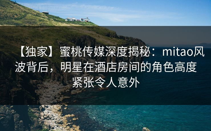 【独家】蜜桃传媒深度揭秘：mitao风波背后，明星在酒店房间的角色高度紧张令人意外