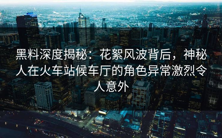 黑料深度揭秘:花絮风波背后,神秘人在火车站候车厅的角色异常激烈令人意外