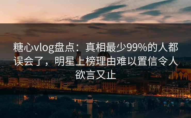 糖心vlog盘点:真相最少99%的人都误会了,明星上榜理由难以置信令人欲言又止