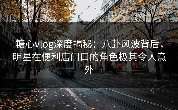 糖心vlog深度揭秘：八卦风波背后，明星在便利店门口的角色极其令人意外