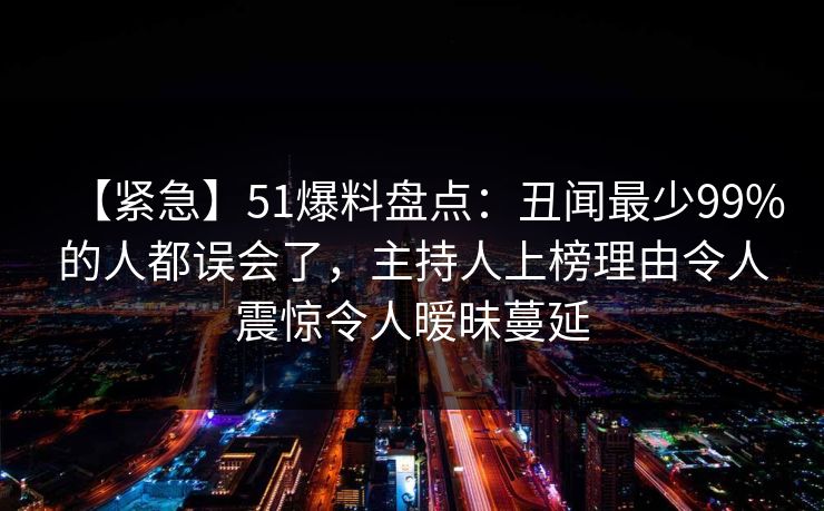 【紧急】51爆料盘点：丑闻最少99%的人都误会了，主持人上榜理由令人震惊令人暧昧蔓延