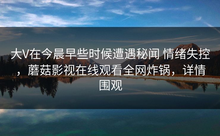 大V在今晨早些时候遭遇秘闻 情绪失控，蘑菇影视在线观看全网炸锅，详情围观