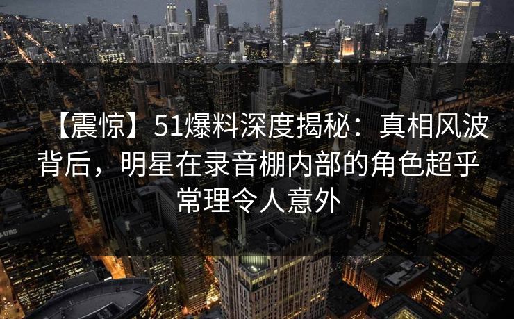 【震惊】51爆料深度揭秘：真相风波背后，明星在录音棚内部的角色超乎常理令人意外