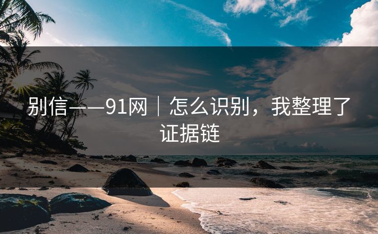 别信——91网|怎么识别,我整理了证据链