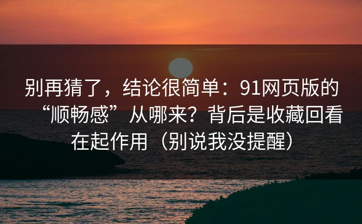 别再猜了，结论很简单：91网页版的“顺畅感”从哪来？背后是收藏回看在起作用（别说我没提醒）
