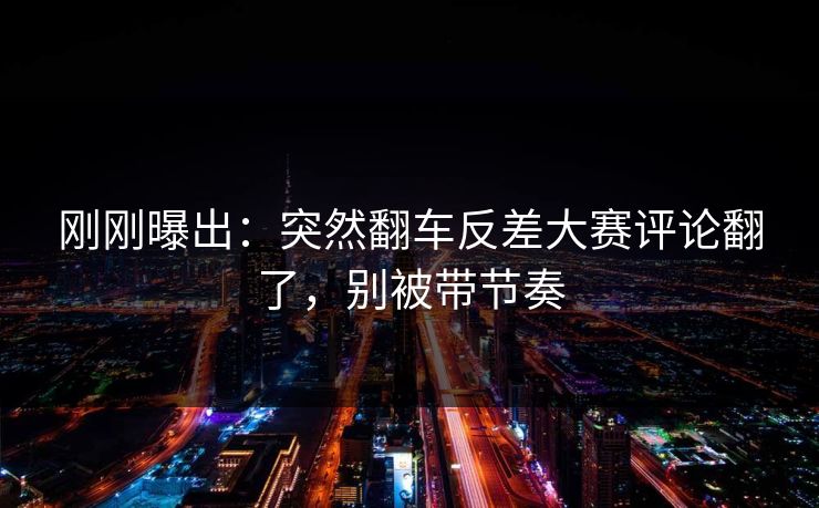 刚刚曝出：突然翻车反差大赛评论翻了，别被带节奏