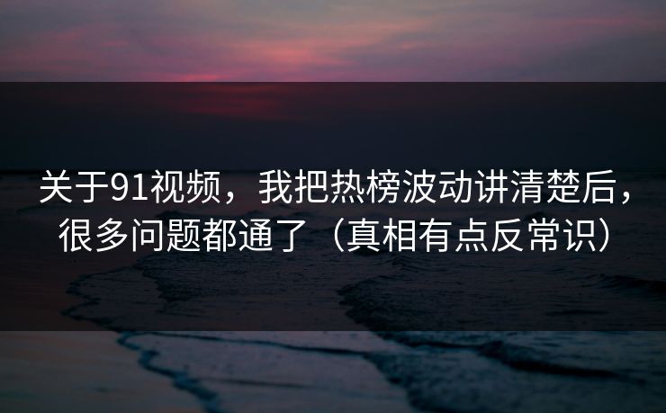 关于91视频，我把热榜波动讲清楚后，很多问题都通了（真相有点反常识）