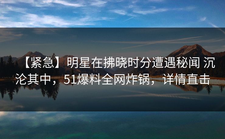 【紧急】明星在拂晓时分遭遇秘闻 沉沦其中，51爆料全网炸锅，详情直击